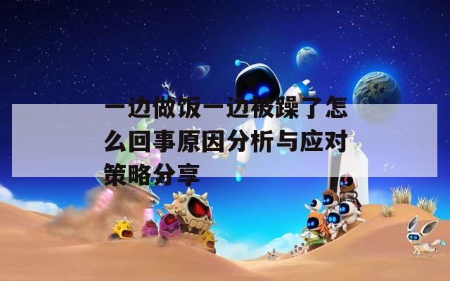 一边做饭一边被躁了怎么回事原因分析与应对策略分享