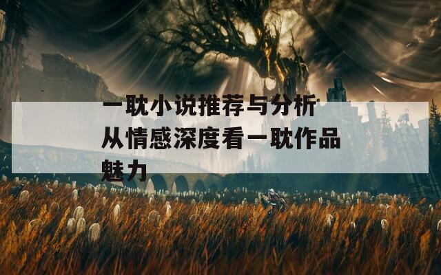 一耽小说推荐与分析 从情感深度看一耽作品魅力