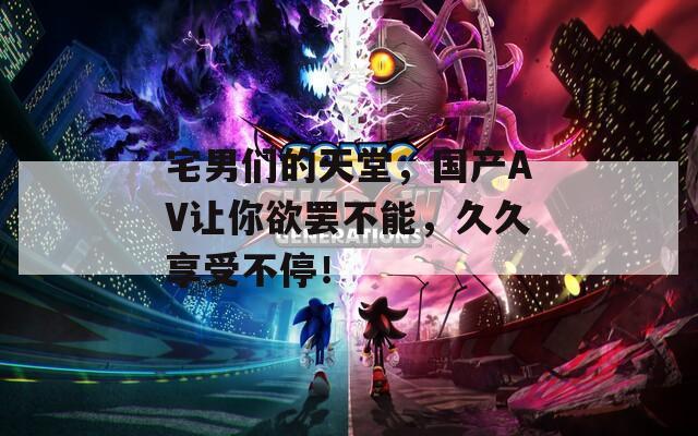 宅男们的天堂，国产AV让你欲罢不能，久久享受不停！