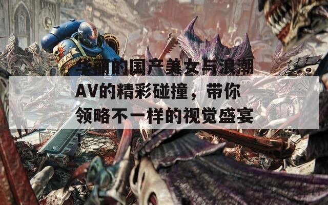 华丽的国产美女与浪潮AV的精彩碰撞，带你领略不一样的视觉盛宴！