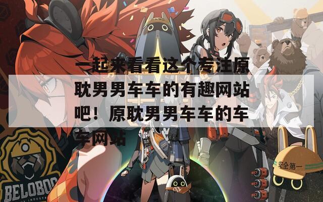 一起来看看这个专注原耽男男车车的有趣网站吧！原耽男男车车的车车网站