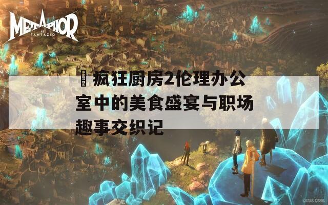 巜疯狂厨房2伦理办公室中的美食盛宴与职场趣事交织记
