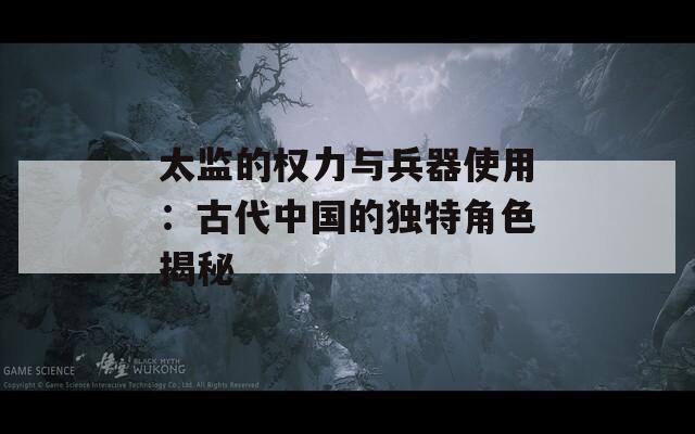 太监的权力与兵器使用：古代中国的独特角色揭秘