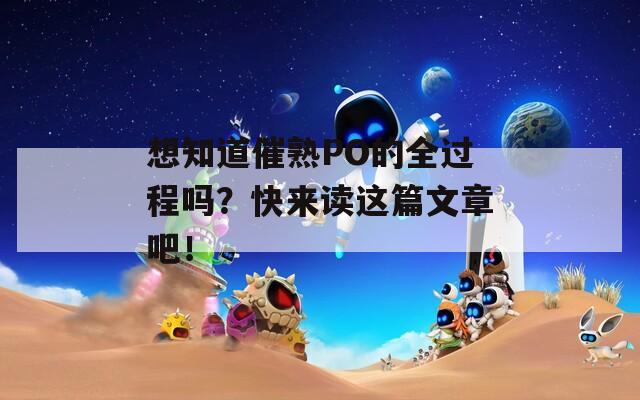 想知道催熟PO的全过程吗？快来读这篇文章吧！