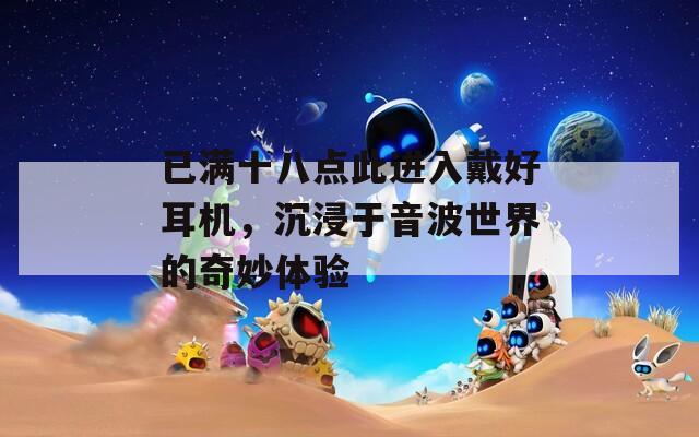 已满十八点此进入戴好耳机，沉浸于音波世界的奇妙体验