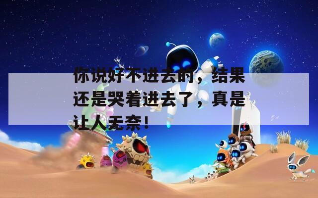 你说好不进去的，结果还是哭着进去了，真是让人无奈！