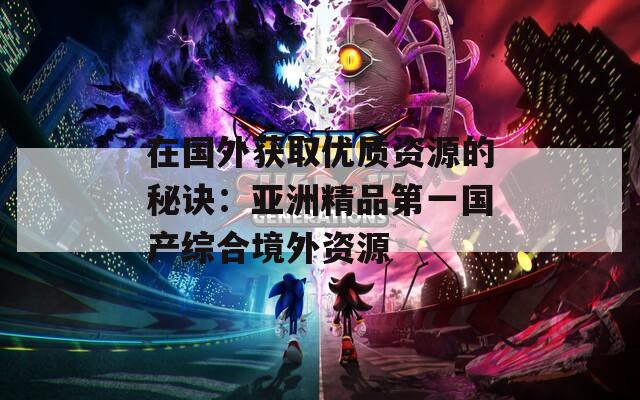 在国外获取优质资源的秘诀：亚洲精品第一国产综合境外资源