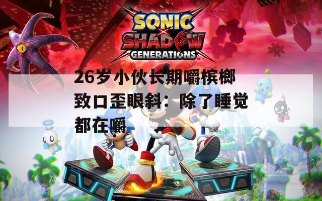 26岁小伙长期嚼槟榔致口歪眼斜：除了睡觉都在嚼