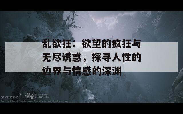 乱欲狂：欲望的疯狂与无尽诱惑，探寻人性的边界与情感的深渊