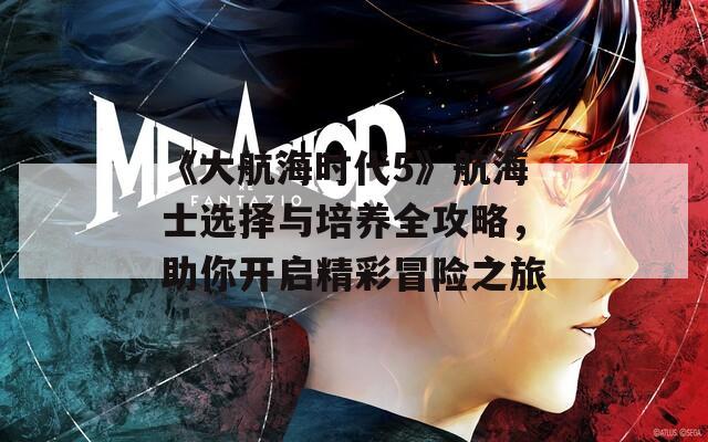 《大航海时代5》航海士选择与培养全攻略，助你开启精彩冒险之旅