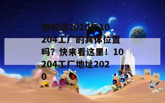 想知道2020年10204工厂的具体位置吗？快来看这里！10204工厂地址2020
