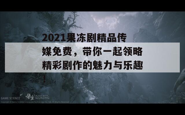 2021果冻剧精品传媒免费，带你一起领略精彩剧作的魅力与乐趣！