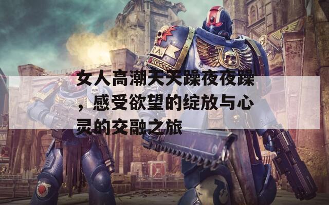 女人高潮天天躁夜夜躁，感受欲望的绽放与心灵的交融之旅