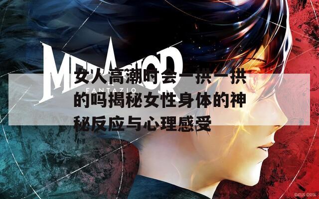 女人高潮时会一拱一拱的吗揭秘女性身体的神秘反应与心理感受
