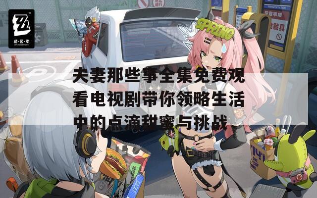 夫妻那些事全集免费观看电视剧带你领略生活中的点滴甜蜜与挑战
