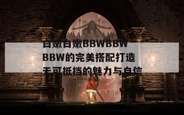 白嫩白嫩BBWBBWBBW的完美搭配打造无可抵挡的魅力与自信