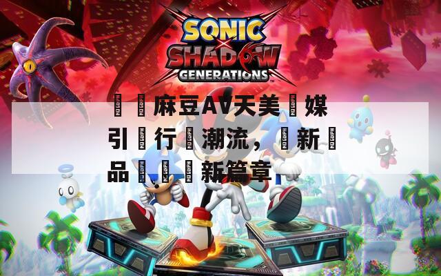 國産麻豆AV天美傳媒引領行業潮流，創新與品質雙贏新篇章