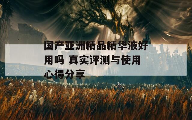 国产亚洲精品精华液好用吗 真实评测与使用心得分享