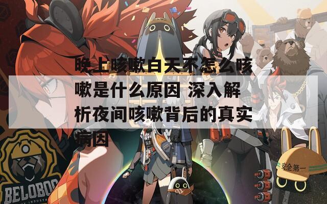晚上咳嗽白天不怎么咳嗽是什么原因 深入解析夜间咳嗽背后的真实病因