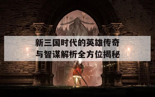 新三国时代的英雄传奇与智谋解析全方位揭秘