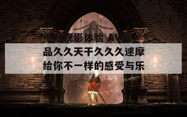 提升观影体验 AV精品久久天干久久久逑摩给你不一样的感受与乐趣