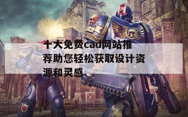 十大免费cad网站推荐助您轻松获取设计资源和灵感