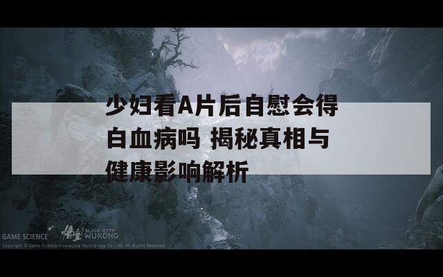 少妇看A片后自慰会得白血病吗 揭秘真相与健康影响解析