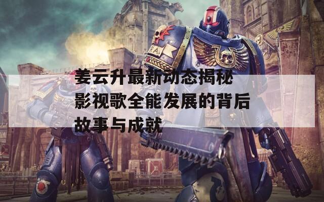 姜云升最新动态揭秘 影视歌全能发展的背后故事与成就