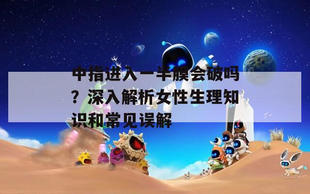 中指进入一半膜会破吗？深入解析女性生理知识和常见误解