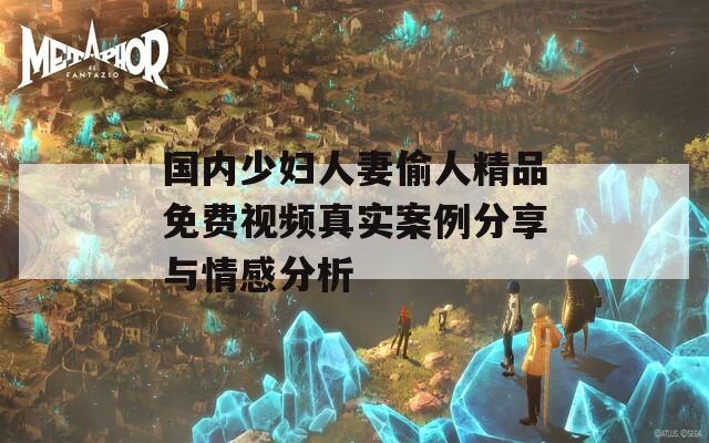 国内少妇人妻偷人精品免费视频真实案例分享与情感分析