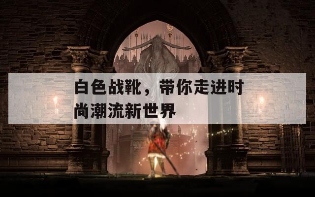 白色战靴，带你走进时尚潮流新世界