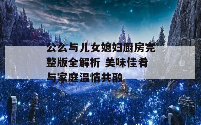 公么与儿女媳妇厨房完整版全解析 美味佳肴与家庭温情共融