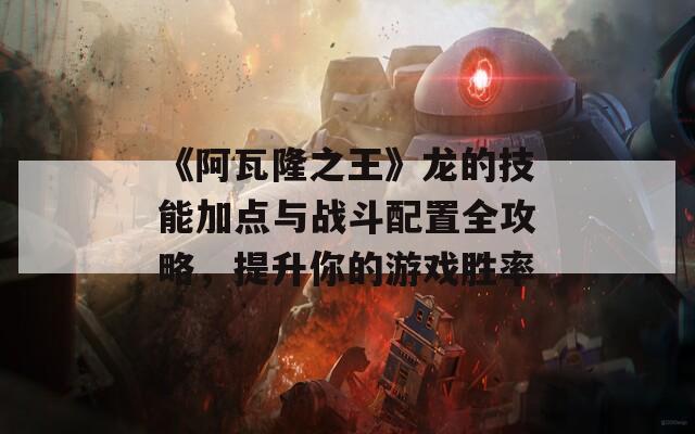 《阿瓦隆之王》龙的技能加点与战斗配置全攻略，提升你的游戏胜率