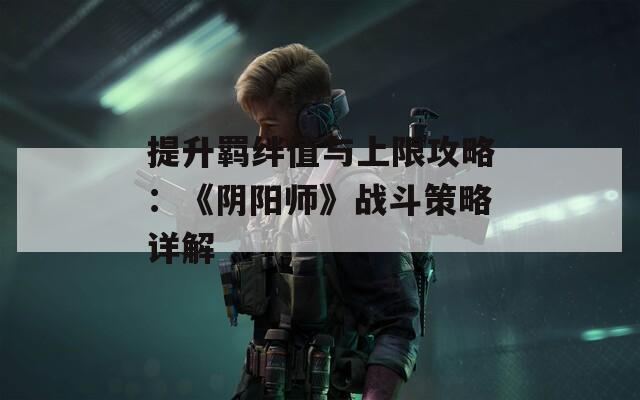 提升羁绊值与上限攻略：《阴阳师》战斗策略详解