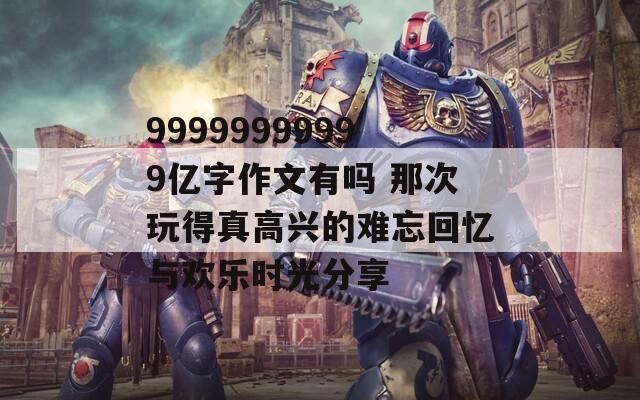 99999999999亿字作文有吗 那次玩得真高兴的难忘回忆与欢乐时光分享