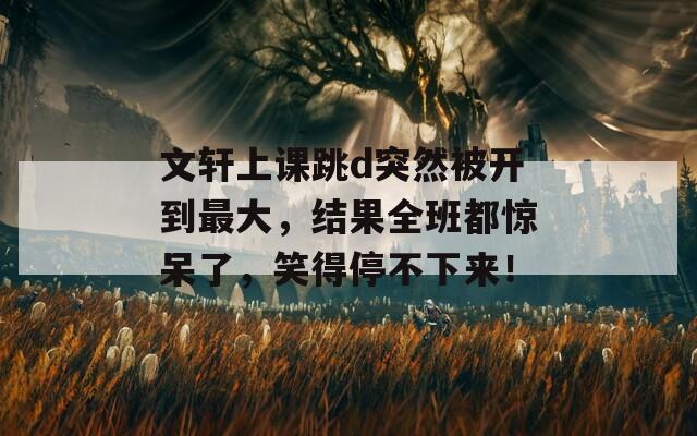 文轩上课跳d突然被开到最大，结果全班都惊呆了，笑得停不下来！