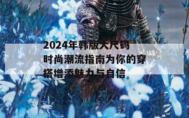 2024年韩版大尺码时尚潮流指南为你的穿搭增添魅力与自信
