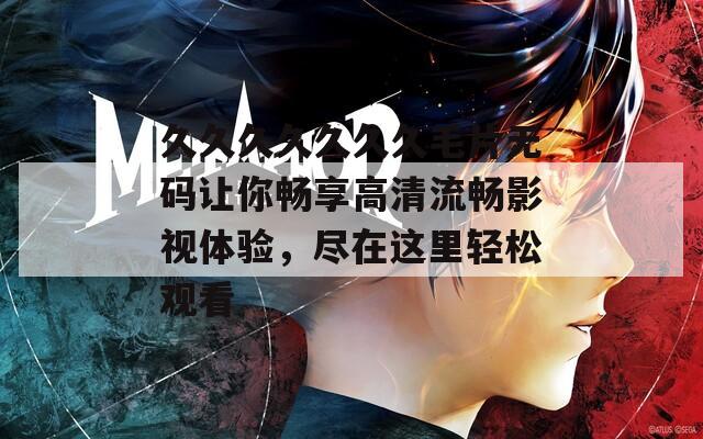 久久久久久久久毛片无码让你畅享高清流畅影视体验，尽在这里轻松观看
