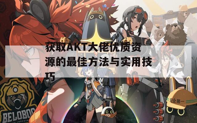 获取AKT大佬优质资源的最佳方法与实用技巧