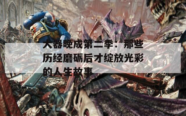 大器晚成第二季：那些历经磨砺后才绽放光彩的人生故事