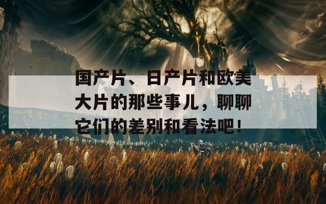 国产片、日产片和欧美大片的那些事儿，聊聊它们的差别和看法吧！