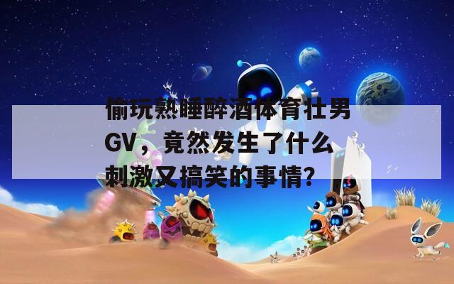 偷玩熟睡醉酒体育壮男GV，竟然发生了什么刺激又搞笑的事情？