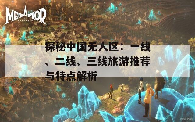 探秘中国无人区：一线、二线、三线旅游推荐与特点解析