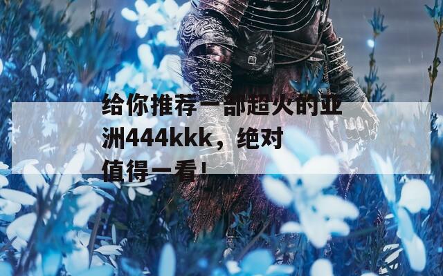 给你推荐一部超火的亚洲444kkk，绝对值得一看！