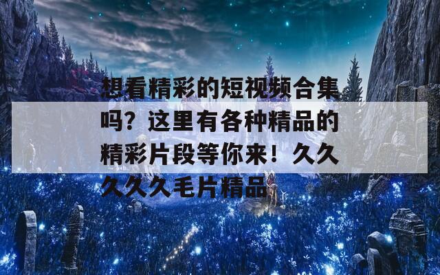 想看精彩的短视频合集吗？这里有各种精品的精彩片段等你来！久久久久久毛片精品