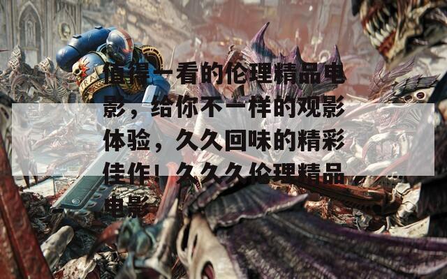 值得一看的伦理精品电影，给你不一样的观影体验，久久回味的精彩佳作！久久久伦理精品电影