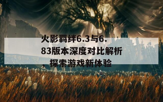 火影羁绊6.3与6.83版本深度对比解析，探索游戏新体验