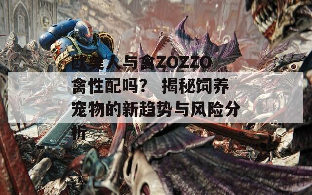欧美人与禽ZOZZO禽性配吗？ 揭秘饲养宠物的新趋势与风险分析