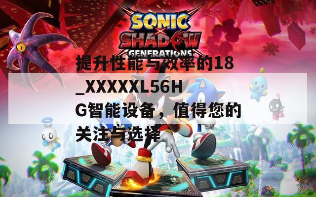 提升性能与效率的18_XXXXXL56HG智能设备，值得您的关注与选择