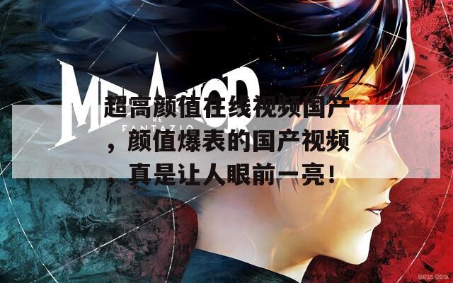 超高颜值在线视频国产，颜值爆表的国产视频，真是让人眼前一亮！